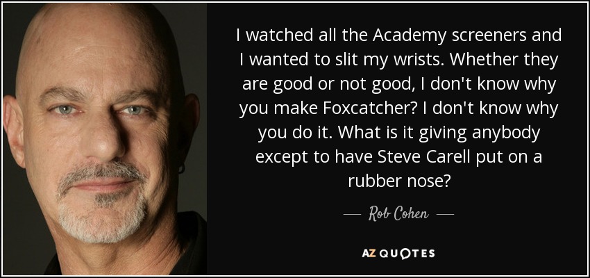 I watched all the Academy screeners and I wanted to slit my wrists. Whether they are good or not good, I don't know why you make Foxcatcher? I don't know why you do it. What is it giving anybody except to have Steve Carell put on a rubber nose? - Rob Cohen