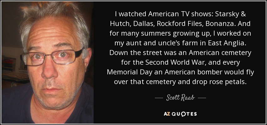I watched American TV shows: Starsky & Hutch, Dallas, Rockford Files, Bonanza. And for many summers growing up, I worked on my aunt and uncle's farm in East Anglia. Down the street was an American cemetery for the Second World War, and every Memorial Day an American bomber would fly over that cemetery and drop rose petals. - Scott Raab