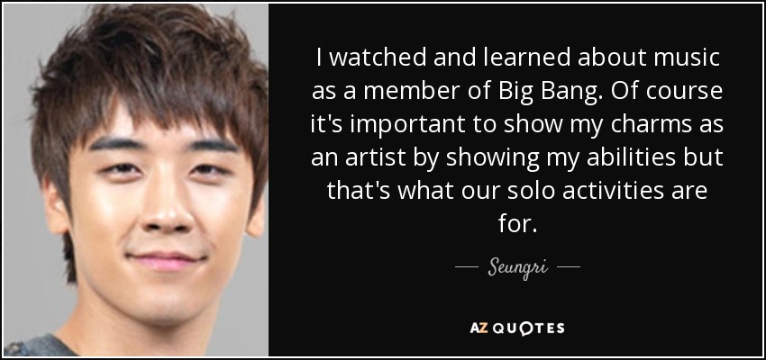 I watched and learned about music as a member of Big Bang. Of course it's important to show my charms as an artist by showing my abilities but that's what our solo activities are for. - Seungri