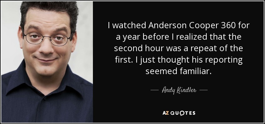 I watched Anderson Cooper 360 for a year before I realized that the second hour was a repeat of the first. I just thought his reporting seemed familiar. - Andy Kindler