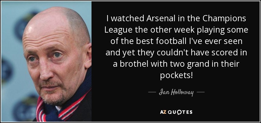 I watched Arsenal in the Champions League the other week playing some of the best football I've ever seen and yet they couldn't have scored in a brothel with two grand in their pockets! - Ian Holloway