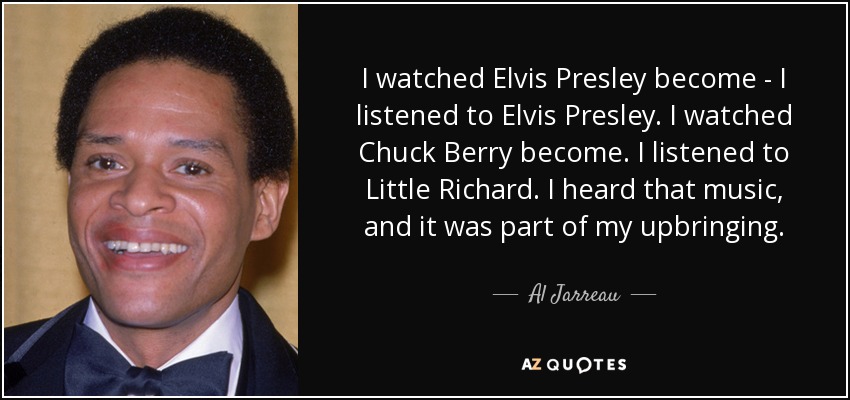 I watched Elvis Presley become - I listened to Elvis Presley. I watched Chuck Berry become. I listened to Little Richard. I heard that music, and it was part of my upbringing. - Al Jarreau