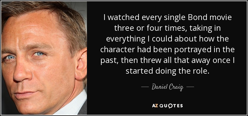 I watched every single Bond movie three or four times, taking in everything I could about how the character had been portrayed in the past, then threw all that away once I started doing the role. - Daniel Craig