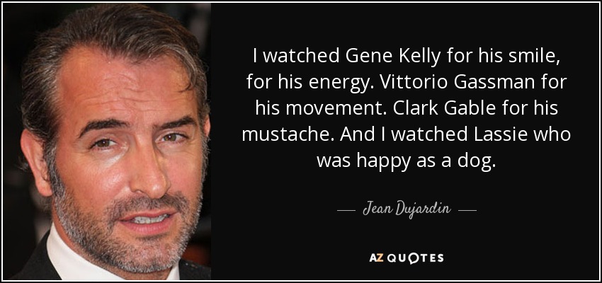 I watched Gene Kelly for his smile, for his energy. Vittorio Gassman for his movement. Clark Gable for his mustache. And I watched Lassie who was happy as a dog. - Jean Dujardin