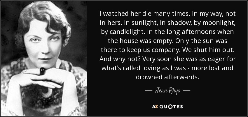 I watched her die many times. In my way, not in hers. In sunlight, in shadow, by moonlight, by candlelight. In the long afternoons when the house was empty. Only the sun was there to keep us company. We shut him out. And why not? Very soon she was as eager for what's called loving as I was - more lost and drowned afterwards. - Jean Rhys