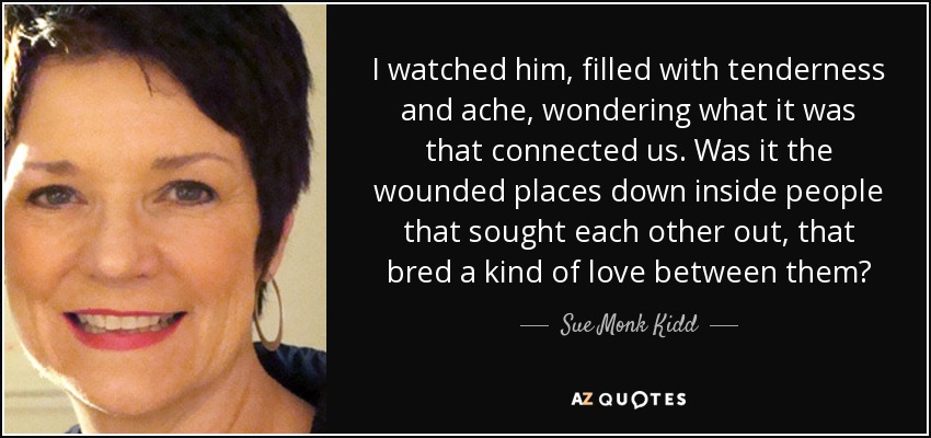 I watched him, filled with tenderness and ache, wondering what it was that connected us. Was it the wounded places down inside people that sought each other out, that bred a kind of love between them? - Sue Monk Kidd