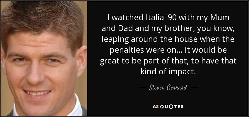 I watched Italia '90 with my Mum and Dad and my brother, you know, leaping around the house when the penalties were on... It would be great to be part of that, to have that kind of impact. - Steven Gerrard