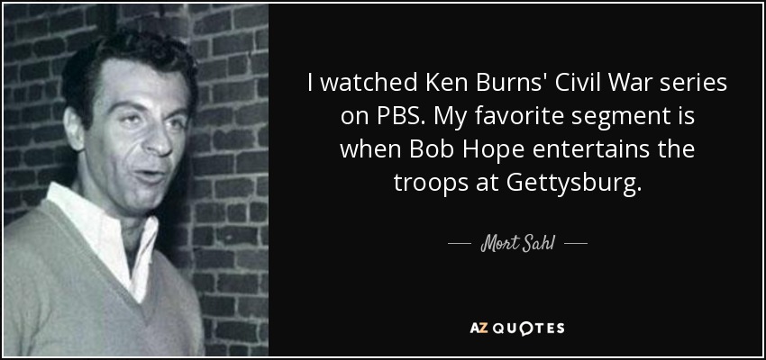 I watched Ken Burns' Civil War series on PBS. My favorite segment is when Bob Hope entertains the troops at Gettysburg. - Mort Sahl