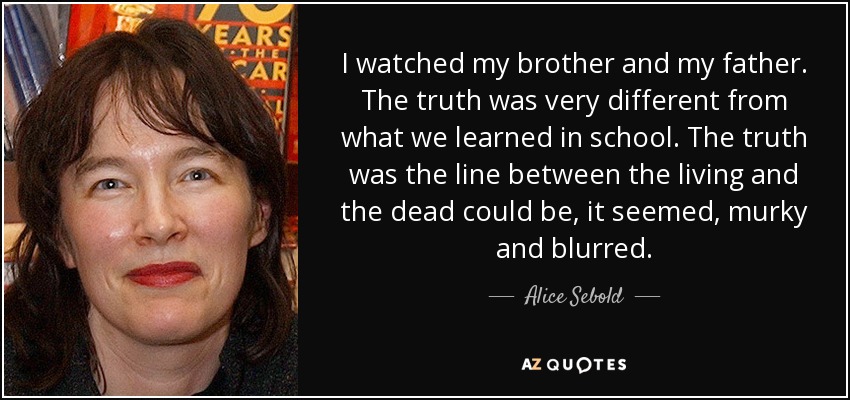 I watched my brother and my father. The truth was very different from what we learned in school. The truth was the line between the living and the dead could be, it seemed, murky and blurred. - Alice Sebold