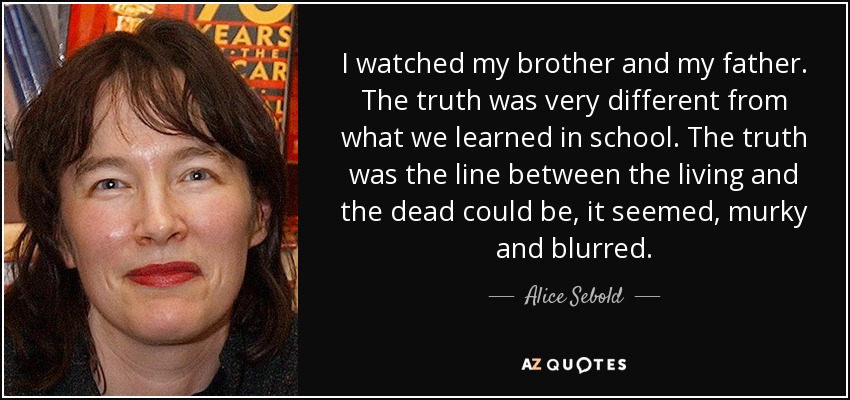 I watched my brother and my father. The truth was very different from what we learned in school. The truth was the line between the living and the dead could be, it seemed, murky and blurred. - Alice Sebold