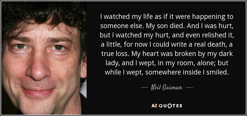 I watched my life as if it were happening to someone else. My son died. And I was hurt, but I watched my hurt, and even relished it, a little, for now I could write a real death, a true loss. My heart was broken by my dark lady, and I wept, in my room, alone; but while I wept, somewhere inside I smiled. - Neil Gaiman