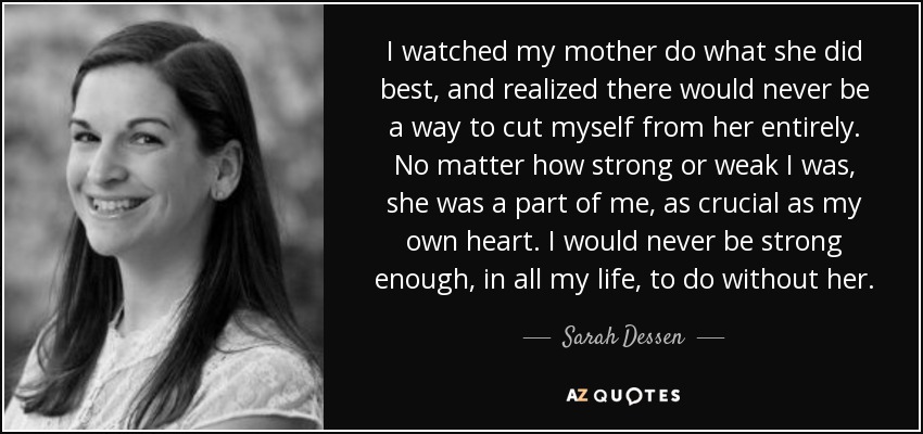 I watched my mother do what she did best, and realized there would never be a way to cut myself from her entirely. No matter how strong or weak I was, she was a part of me, as crucial as my own heart. I would never be strong enough, in all my life, to do without her. - Sarah Dessen