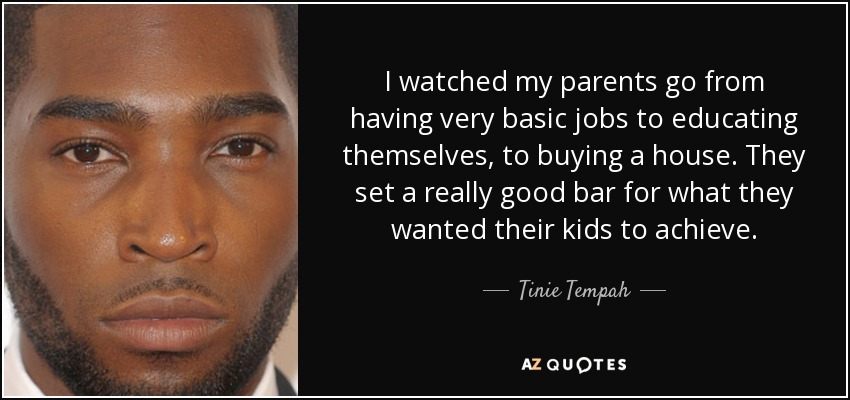 I watched my parents go from having very basic jobs to educating themselves, to buying a house. They set a really good bar for what they wanted their kids to achieve. - Tinie Tempah
