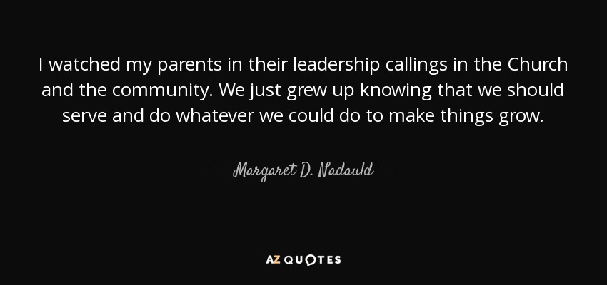 I watched my parents in their leadership callings in the Church and the community. We just grew up knowing that we should serve and do whatever we could do to make things grow. - Margaret D. Nadauld