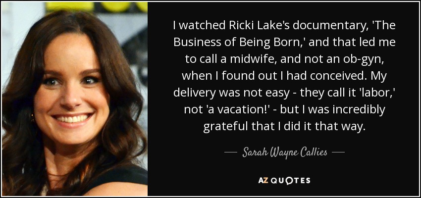 I watched Ricki Lake's documentary, 'The Business of Being Born,' and that led me to call a midwife, and not an ob-gyn, when I found out I had conceived. My delivery was not easy - they call it 'labor,' not 'a vacation!' - but I was incredibly grateful that I did it that way. - Sarah Wayne Callies