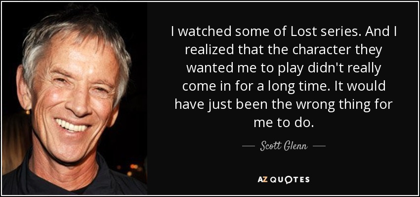 I watched some of Lost series. And I realized that the character they wanted me to play didn't really come in for a long time. It would have just been the wrong thing for me to do. - Scott Glenn