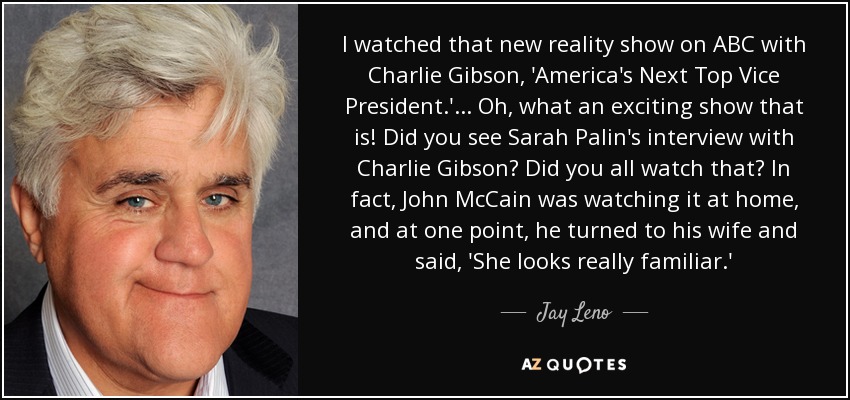 I watched that new reality show on ABC with Charlie Gibson, 'America's Next Top Vice President.' ... Oh, what an exciting show that is! Did you see Sarah Palin's interview with Charlie Gibson? Did you all watch that? In fact, John McCain was watching it at home, and at one point, he turned to his wife and said, 'She looks really familiar.' - Jay Leno