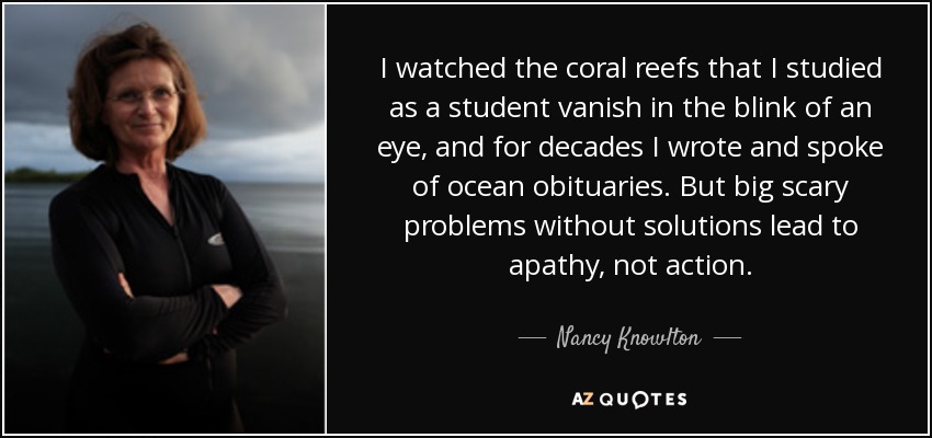 I watched the coral reefs that I studied as a student vanish in the blink of an eye, and for decades I wrote and spoke of ocean obituaries. But big scary problems without solutions lead to apathy, not action. - Nancy Knowlton