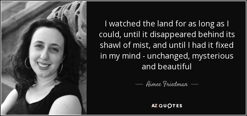 I watched the land for as long as I could, until it disappeared behind its shawl of mist, and until I had it fixed in my mind - unchanged, mysterious and beautiful - Aimee Friedman