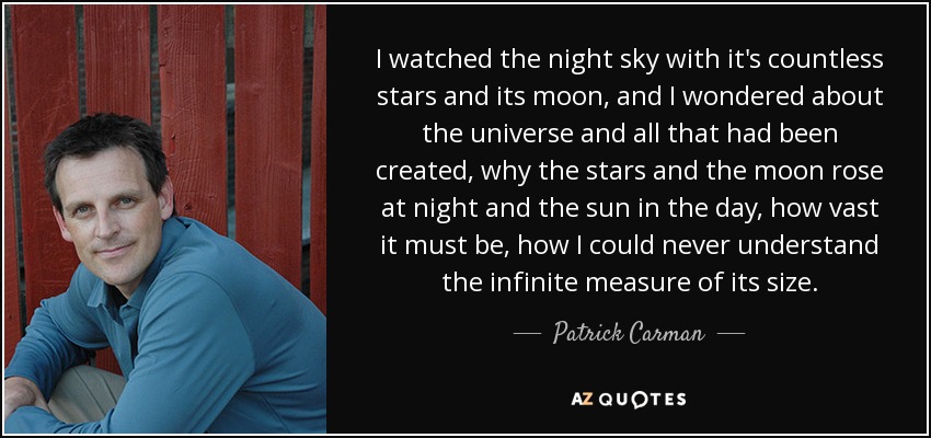 I watched the night sky with it's countless stars and its moon, and I wondered about the universe and all that had been created, why the stars and the moon rose at night and the sun in the day, how vast it must be, how I could never understand the infinite measure of its size. - Patrick Carman
