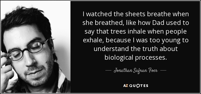 I watched the sheets breathe when she breathed, like how Dad used to say that trees inhale when people exhale, because I was too young to understand the truth about biological processes. - Jonathan Safran Foer