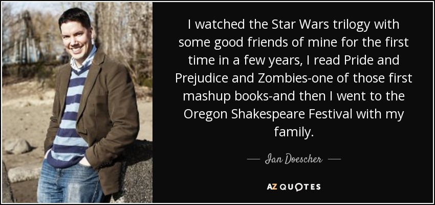 I watched the Star Wars trilogy with some good friends of mine for the first time in a few years, I read Pride and Prejudice and Zombies-one of those first mashup books-and then I went to the Oregon Shakespeare Festival with my family. - Ian Doescher