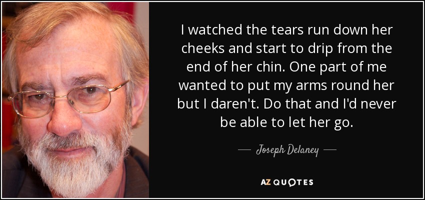 I watched the tears run down her cheeks and start to drip from the end of her chin. One part of me wanted to put my arms round her but I daren't. Do that and I'd never be able to let her go. - Joseph Delaney