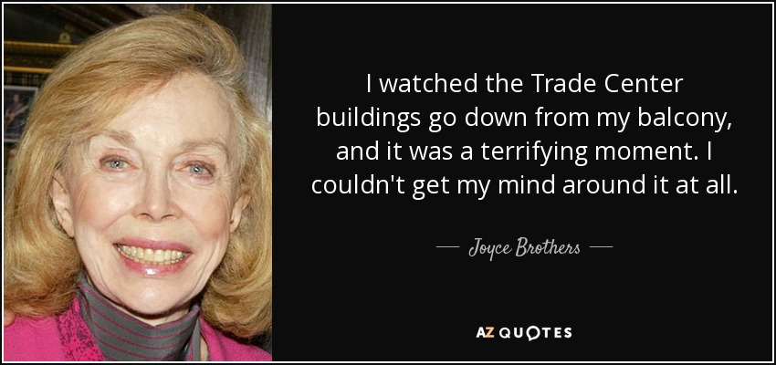 I watched the Trade Center buildings go down from my balcony, and it was a terrifying moment. I couldn't get my mind around it at all. - Joyce Brothers