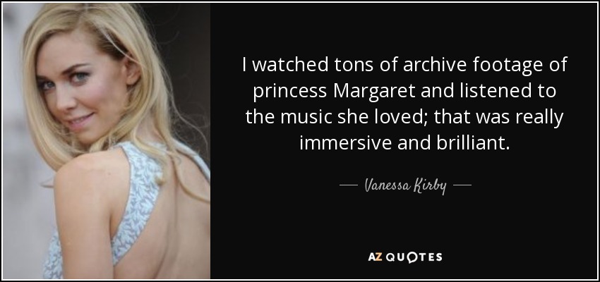 I watched tons of archive footage of princess Margaret and listened to the music she loved; that was really immersive and brilliant. - Vanessa Kirby