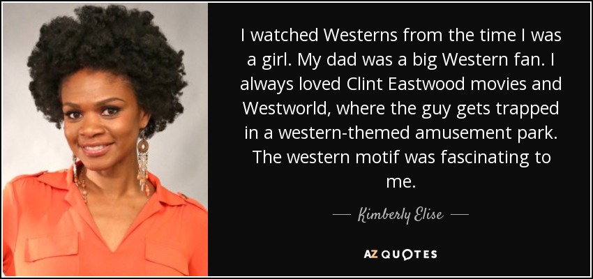 I watched Westerns from the time I was a girl. My dad was a big Western fan. I always loved Clint Eastwood movies and Westworld, where the guy gets trapped in a western-themed amusement park. The western motif was fascinating to me. - Kimberly Elise