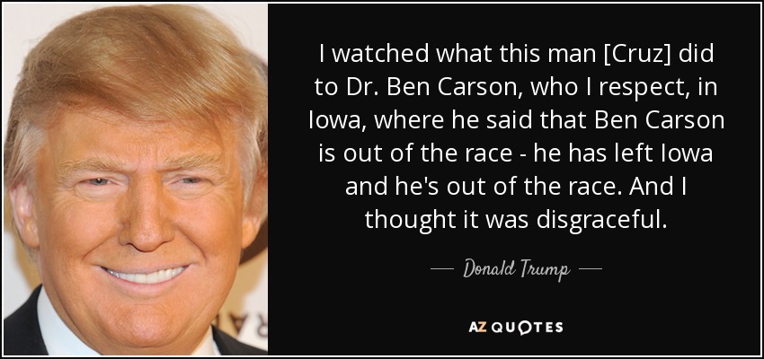 I watched what this man [Cruz] did to Dr. Ben Carson, who I respect, in Iowa, where he said that Ben Carson is out of the race - he has left Iowa and he's out of the race. And I thought it was disgraceful. - Donald Trump