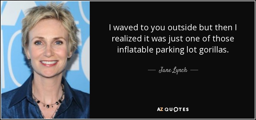 I waved to you outside but then I realized it was just one of those inflatable parking lot gorillas. - Jane Lynch
