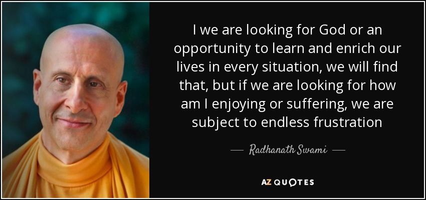 I we are looking for God or an opportunity to learn and enrich our lives in every situation, we will find that, but if we are looking for how am I enjoying or suffering, we are subject to endless frustration - Radhanath Swami