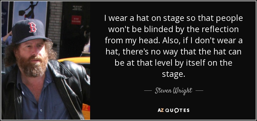 I wear a hat on stage so that people won't be blinded by the reflection from my head. Also, if I don't wear a hat, there's no way that the hat can be at that level by itself on the stage. - Steven Wright