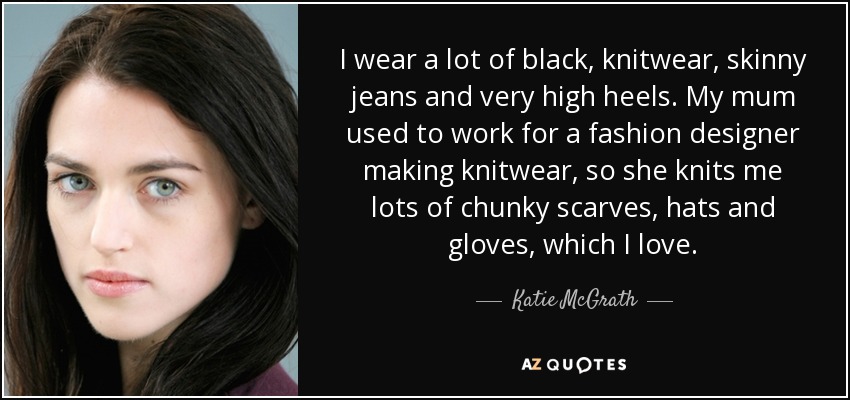 I wear a lot of black, knitwear, skinny jeans and very high heels. My mum used to work for a fashion designer making knitwear, so she knits me lots of chunky scarves, hats and gloves, which I love. - Katie McGrath
