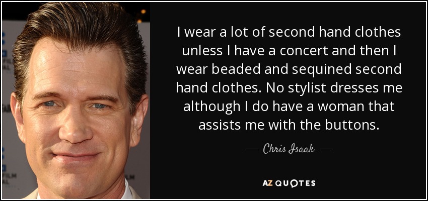 I wear a lot of second hand clothes unless I have a concert and then I wear beaded and sequined second hand clothes. No stylist dresses me although I do have a woman that assists me with the buttons. - Chris Isaak