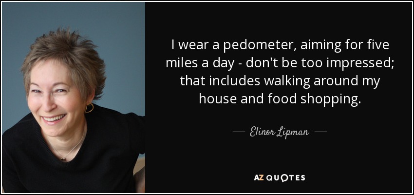 I wear a pedometer, aiming for five miles a day - don't be too impressed; that includes walking around my house and food shopping. - Elinor Lipman