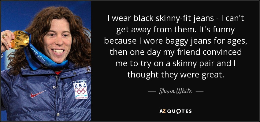 I wear black skinny-fit jeans - I can't get away from them. It's funny because I wore baggy jeans for ages, then one day my friend convinced me to try on a skinny pair and I thought they were great. - Shaun White