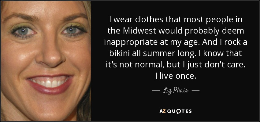 I wear clothes that most people in the Midwest would probably deem inappropriate at my age. And I rock a bikini all summer long. I know that it's not normal, but I just don't care. I live once. - Liz Phair