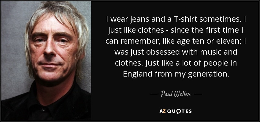 I wear jeans and a T-shirt sometimes. I just like clothes - since the first time I can remember, like age ten or eleven; I was just obsessed with music and clothes. Just like a lot of people in England from my generation. - Paul Weller