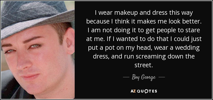 I wear makeup and dress this way because I think it makes me look better. I am not doing it to get people to stare at me. If I wanted to do that I could just put a pot on my head, wear a wedding dress, and run screaming down the street. - Boy George