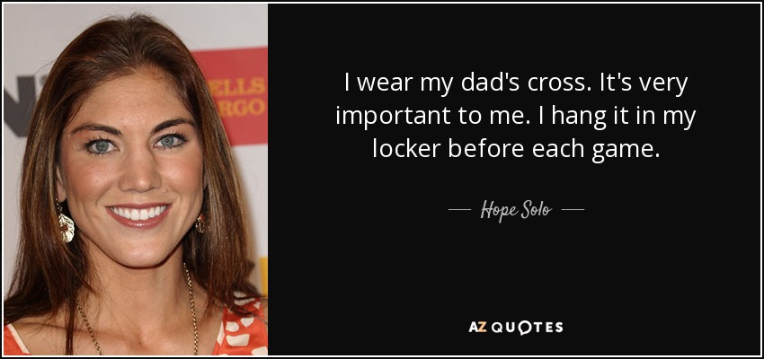 I wear my dad's cross. It's very important to me. I hang it in my locker before each game. - Hope Solo
