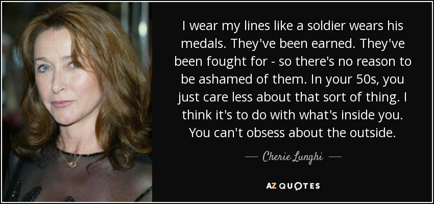I wear my lines like a soldier wears his medals. They've been earned. They've been fought for - so there's no reason to be ashamed of them. In your 50s, you just care less about that sort of thing. I think it's to do with what's inside you. You can't obsess about the outside. - Cherie Lunghi