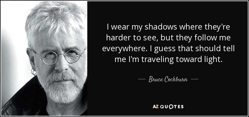 I wear my shadows where they're harder to see, but they follow me everywhere. I guess that should tell me I'm traveling toward light. - Bruce Cockburn