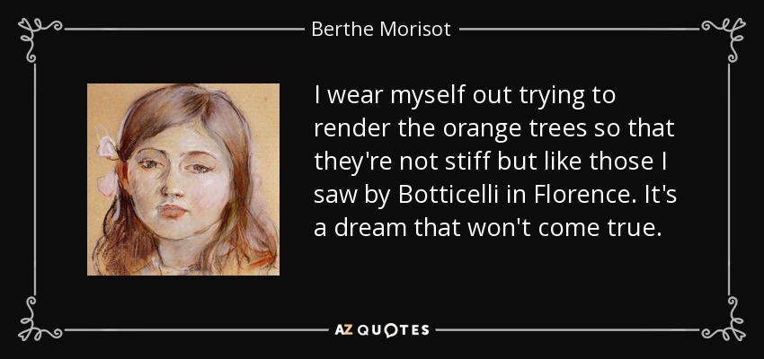 I wear myself out trying to render the orange trees so that they're not stiff but like those I saw by Botticelli in Florence. It's a dream that won't come true. - Berthe Morisot