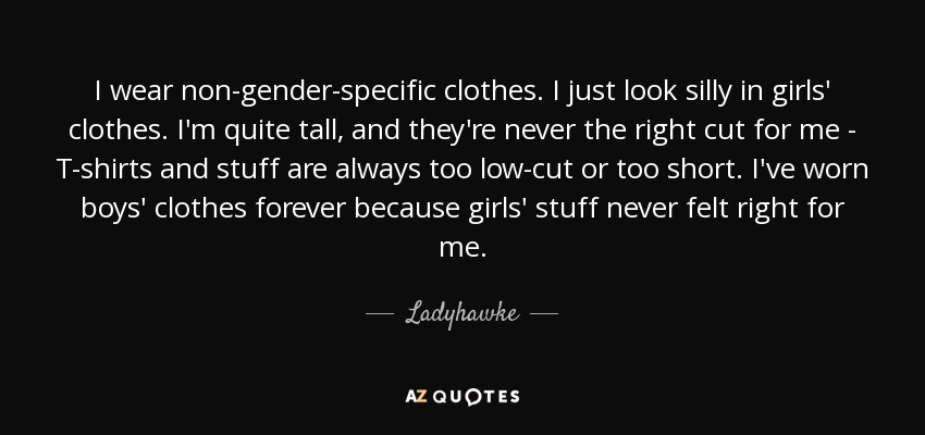 I wear non-gender-specific clothes. I just look silly in girls' clothes. I'm quite tall, and they're never the right cut for me - T-shirts and stuff are always too low-cut or too short. I've worn boys' clothes forever because girls' stuff never felt right for me. - Ladyhawke