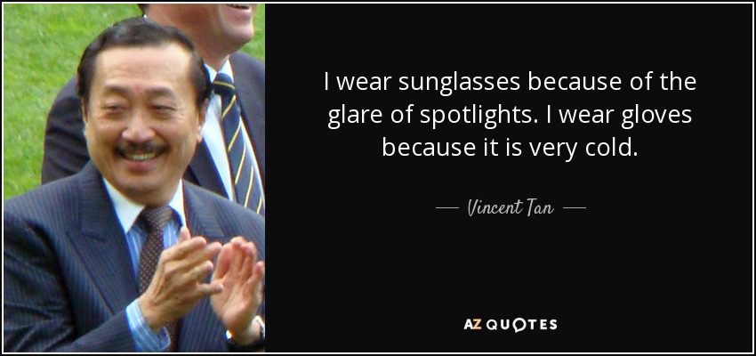 I wear sunglasses because of the glare of spotlights. I wear gloves because it is very cold. - Vincent Tan