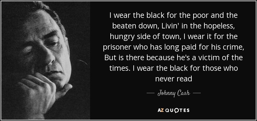 I wear the black for the poor and the beaten down, Livin' in the hopeless, hungry side of town, I wear it for the prisoner who has long paid for his crime, But is there because he's a victim of the times. I wear the black for those who never read - Johnny Cash