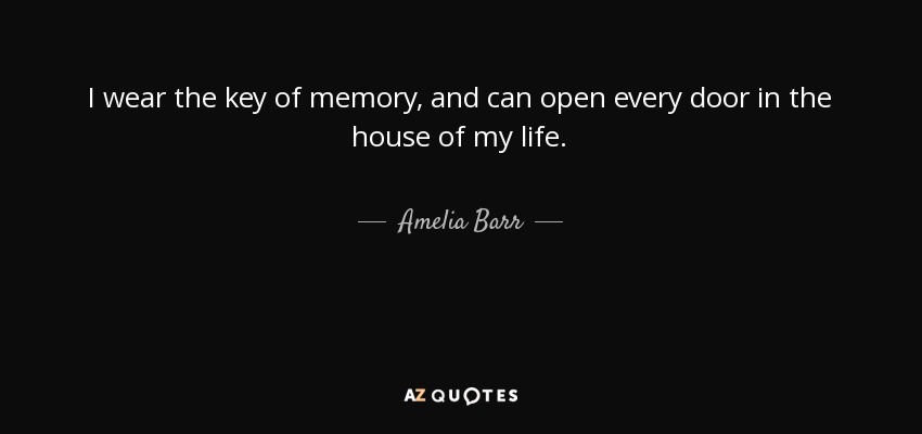 I wear the key of memory, and can open every door in the house of my life. - Amelia Barr