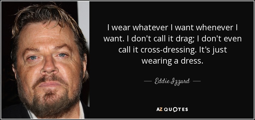 I wear whatever I want whenever I want. I don't call it drag; I don't even call it cross-dressing. It's just wearing a dress. - Eddie Izzard